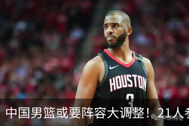 中国男篮或要阵容大调整！21人参加集训，以下这5名球员意外落选